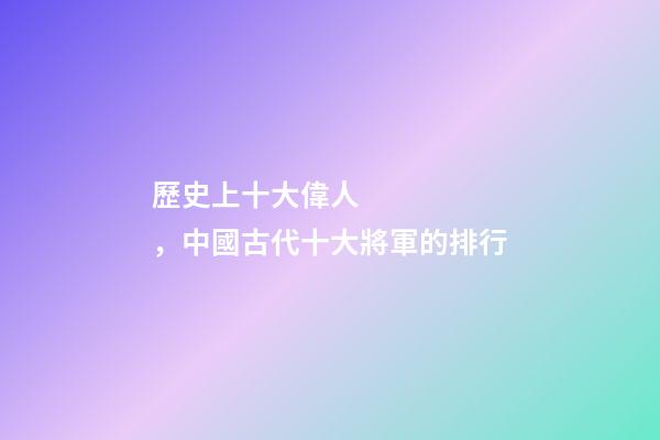 歷史上十大偉人，中國古代十大將軍的排行-第1張-觀點(diǎn)-玄機(jī)派